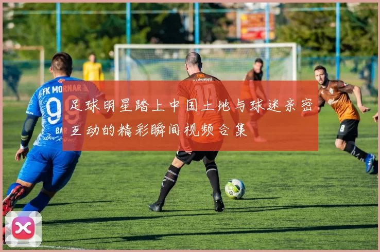 足球明星踏上中国土地与球迷亲密互动的精彩瞬间视频合集