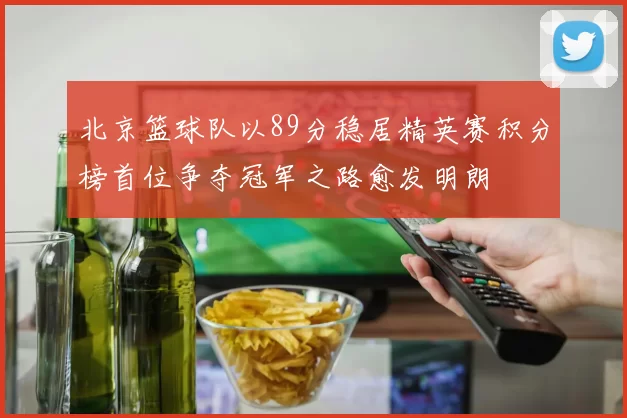 北京篮球队以89分稳居精英赛积分榜首位争夺冠军之路愈发明朗
