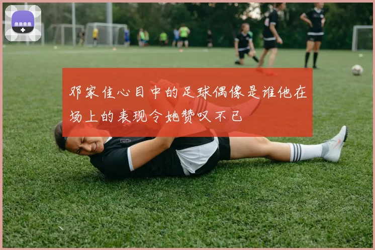 邓家佳心目中的足球偶像是谁他在场上的表现令她赞叹不已