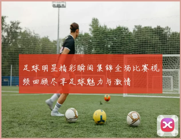 足球明星精彩瞬间集锦全场比赛视频回顾尽享足球魅力与激情