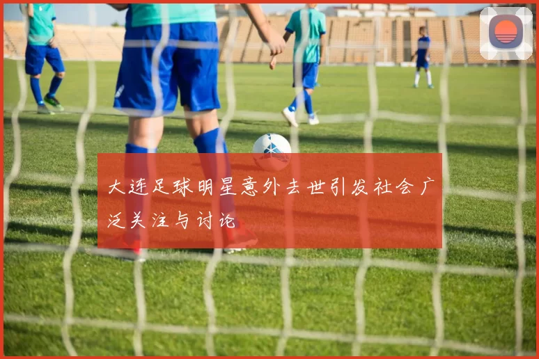 大连足球明星意外去世引发社会广泛关注与讨论