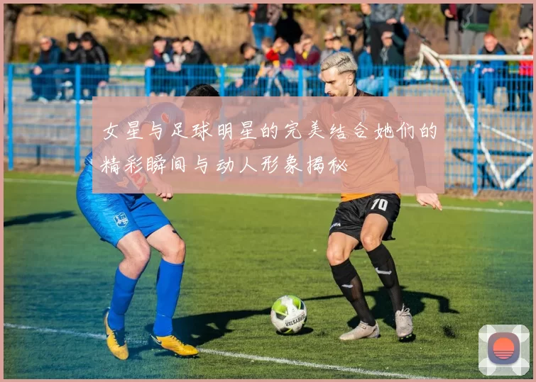 女星与足球明星的完美结合她们的精彩瞬间与动人形象揭秘