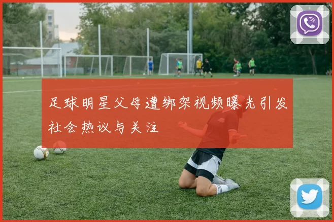 足球明星父母遭绑架视频曝光引发社会热议与关注