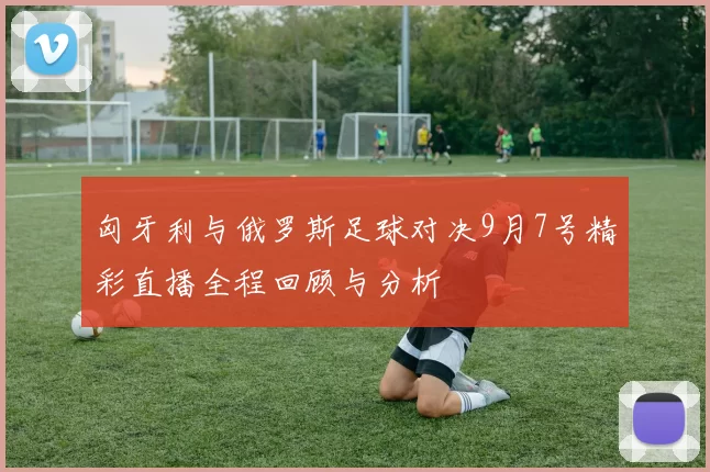 匈牙利与俄罗斯足球对决9月7号精彩直播全程回顾与分析
