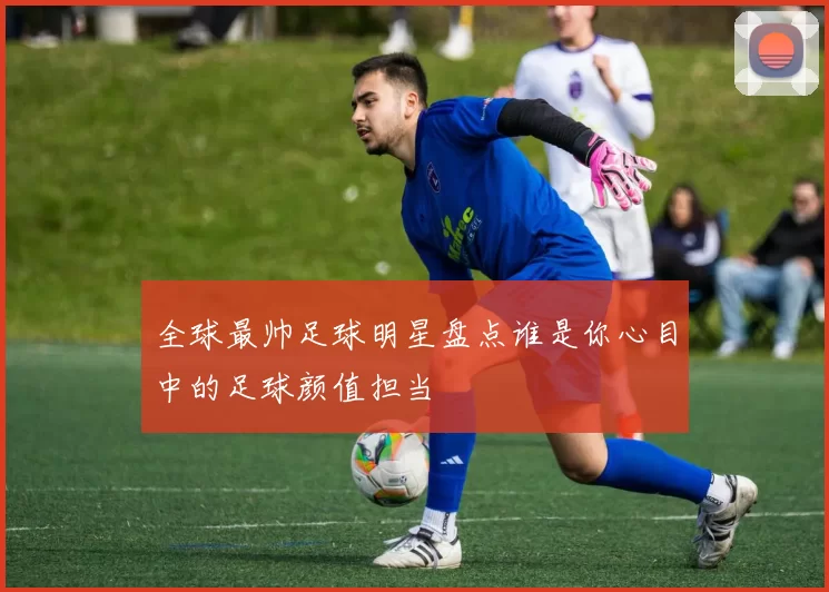 全球最帅足球明星盘点谁是你心目中的足球颜值担当