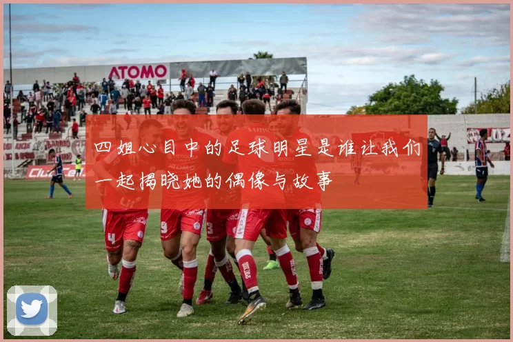 四姐心目中的足球明星是谁让我们一起揭晓她的偶像与故事