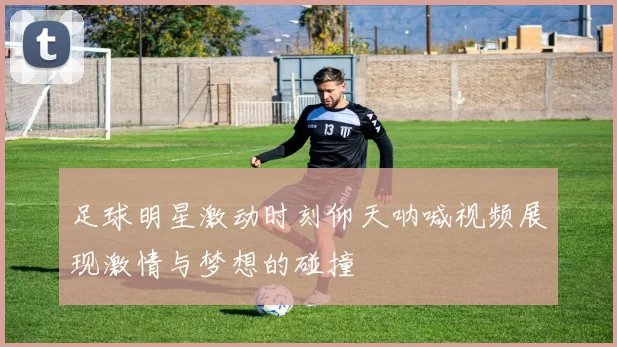 足球明星激动时刻仰天呐喊视频展现激情与梦想的碰撞