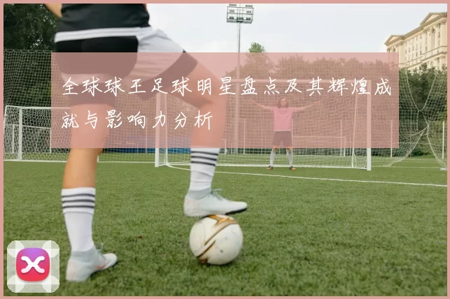 全球球王足球明星盘点及其辉煌成就与影响力分析