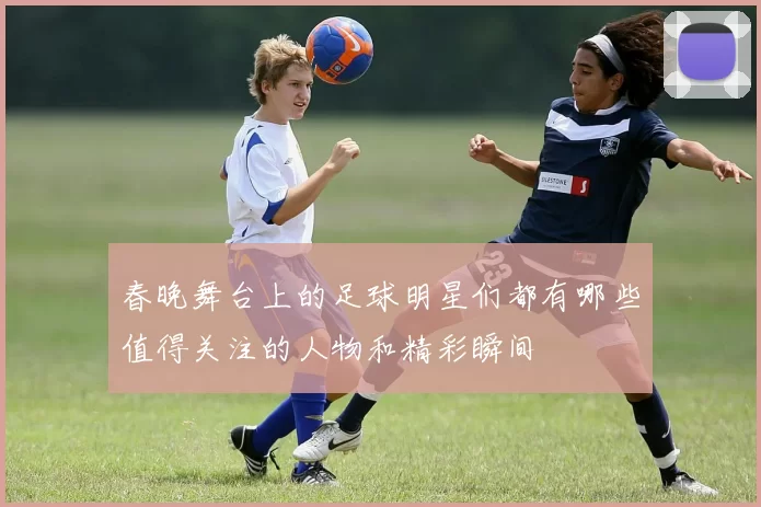 春晚舞台上的足球明星们都有哪些值得关注的人物和精彩瞬间