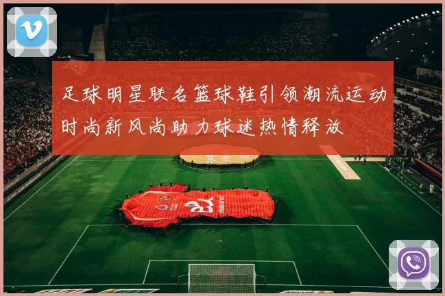 足球明星联名篮球鞋引领潮流运动时尚新风尚助力球迷热情释放
