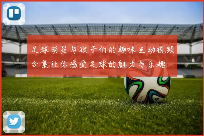 足球明星与孩子们的趣味互动视频合集让你感受足球的魅力与乐趣