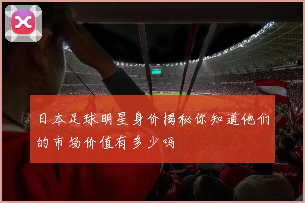 日本足球明星身价揭秘你知道他们的市场价值有多少吗