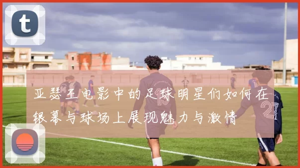 亚瑟王电影中的足球明星们如何在银幕与球场上展现魅力与激情