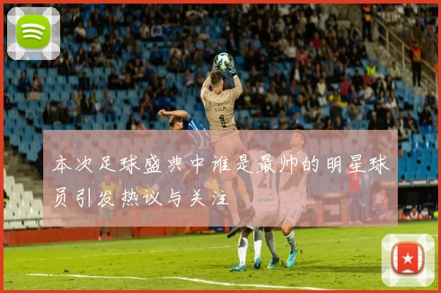 本次足球盛典中谁是最帅的明星球员引发热议与关注