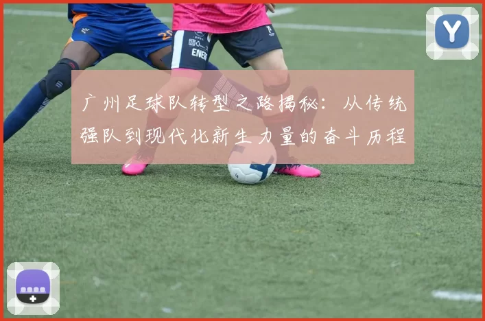 广州足球队转型之路揭秘：从传统强队到现代化新生力量的奋斗历程
