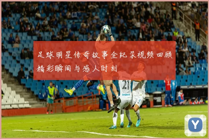 足球明星传奇故事全纪录视频回顾精彩瞬间与感人时刻
