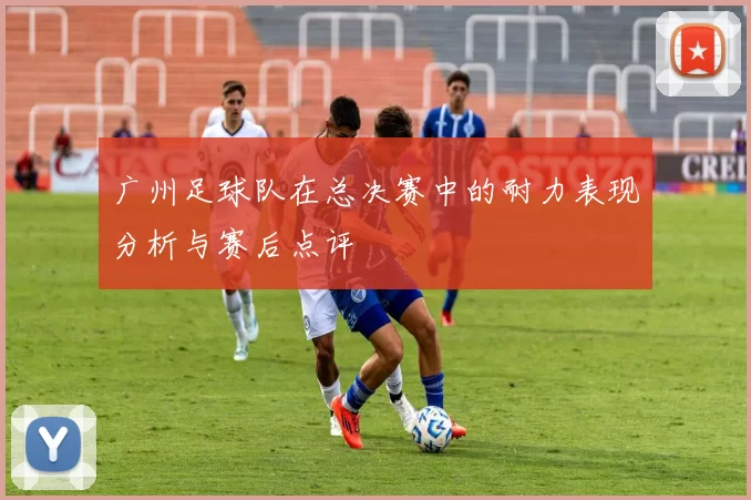 广州足球队在总决赛中的耐力表现分析与赛后点评