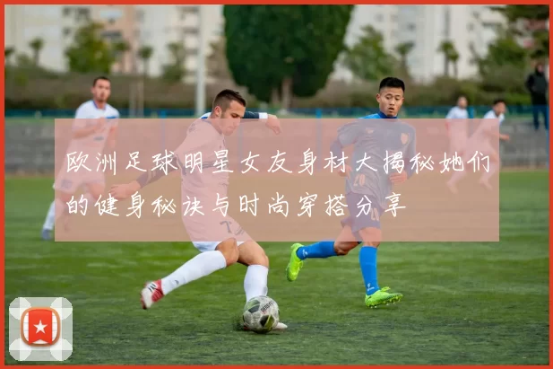 欧洲足球明星女友身材大揭秘她们的健身秘诀与时尚穿搭分享