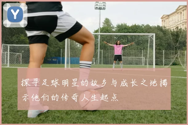 探寻足球明星的故乡与成长之地揭示他们的传奇人生起点