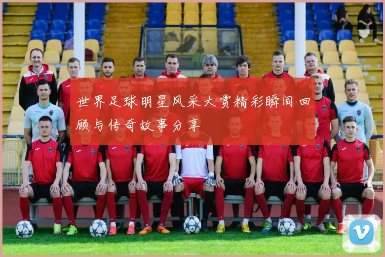 世界足球明星风采大赏精彩瞬间回顾与传奇故事分享