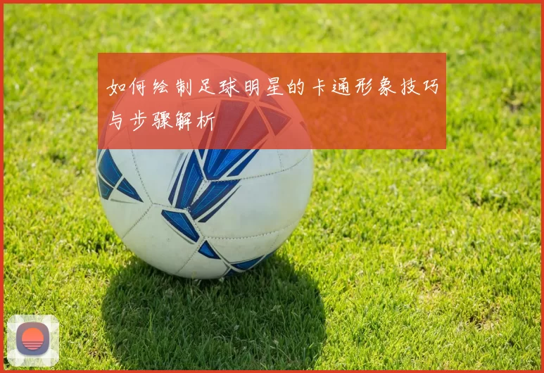 如何绘制足球明星的卡通形象技巧与步骤解析