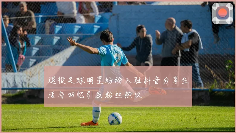 退役足球明星纷纷入驻抖音分享生活与回忆引发粉丝热议