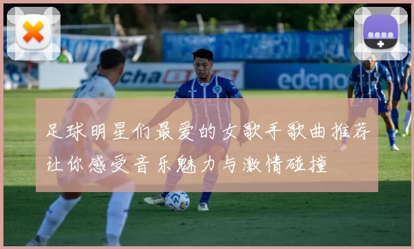 足球明星们最爱的女歌手歌曲推荐让你感受音乐魅力与激情碰撞