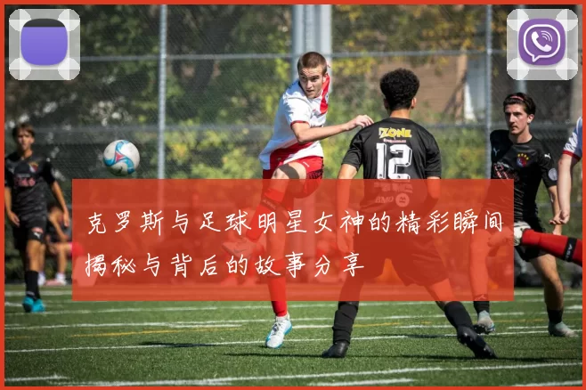 克罗斯与足球明星女神的精彩瞬间揭秘与背后的故事分享