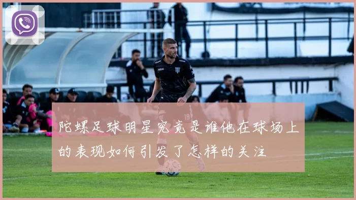 陀螺足球明星究竟是谁他在球场上的表现如何引发了怎样的关注