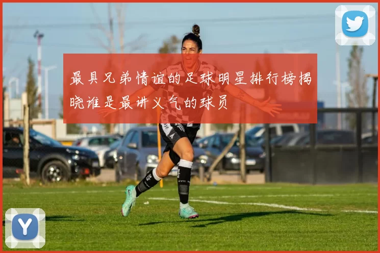 最具兄弟情谊的足球明星排行榜揭晓谁是最讲义气的球员