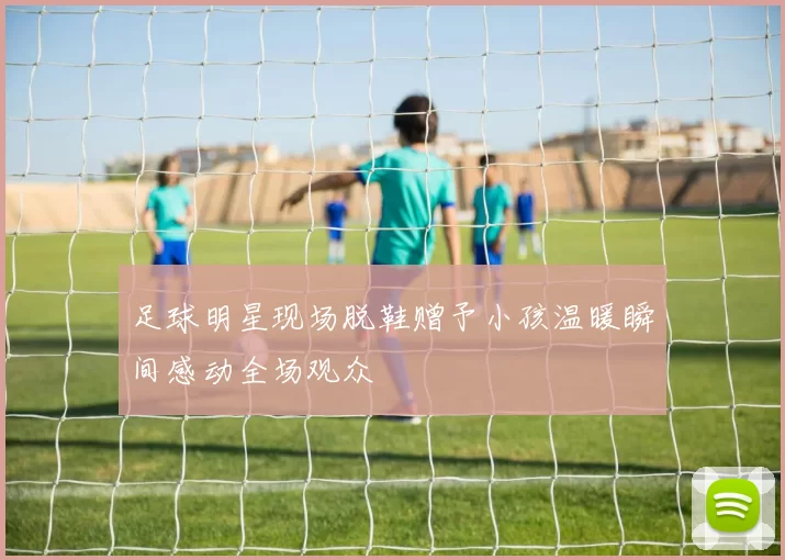 足球明星现场脱鞋赠予小孩温暖瞬间感动全场观众