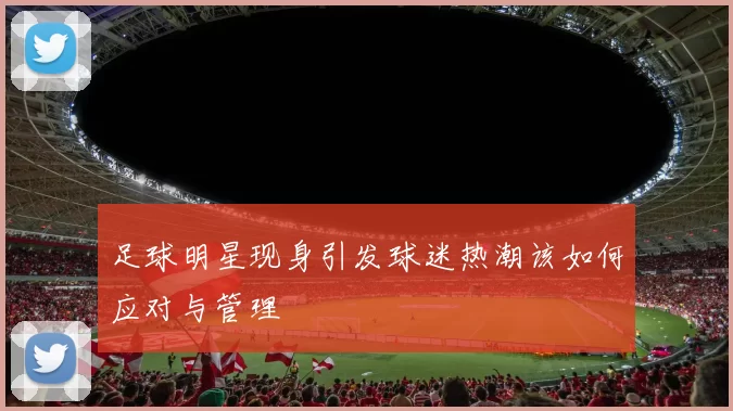 足球明星现身引发球迷热潮该如何应对与管理