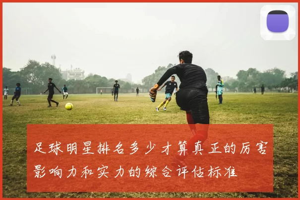 足球明星排名多少才算真正的厉害影响力和实力的综合评估标准