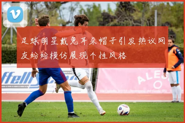 足球明星戴兔耳朵帽子引发热议网友纷纷模仿展现个性风格