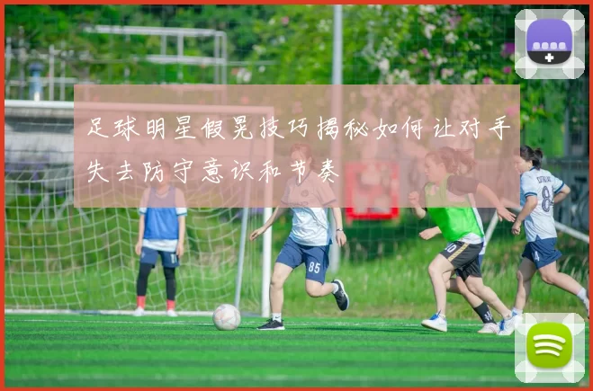 足球明星假晃技巧揭秘如何让对手失去防守意识和节奏
