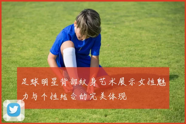 足球明星背部纹身艺术展示女性魅力与个性结合的完美体现