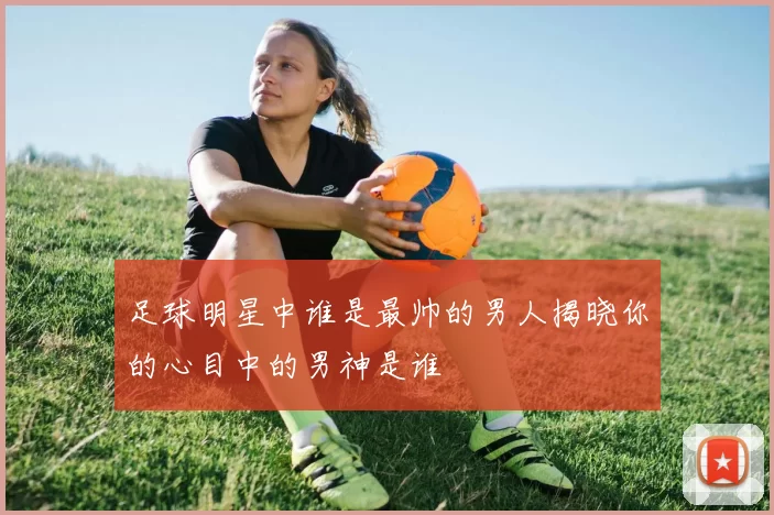 足球明星中谁是最帅的男人揭晓你的心目中的男神是谁