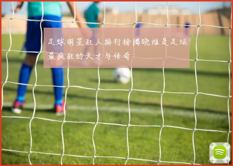 足球明星狂人排行榜揭晓谁是足坛最疯狂的天才与传奇
