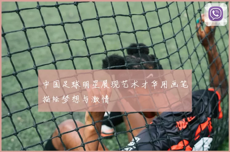 中国足球明星展现艺术才华用画笔描绘梦想与激情