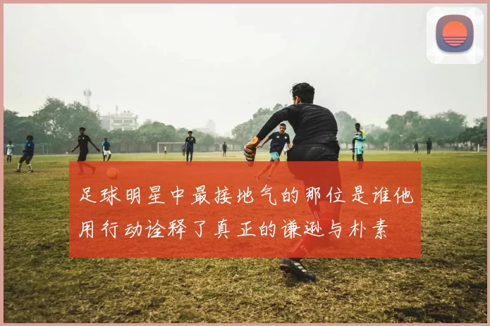 足球明星中最接地气的那位是谁他用行动诠释了真正的谦逊与朴素