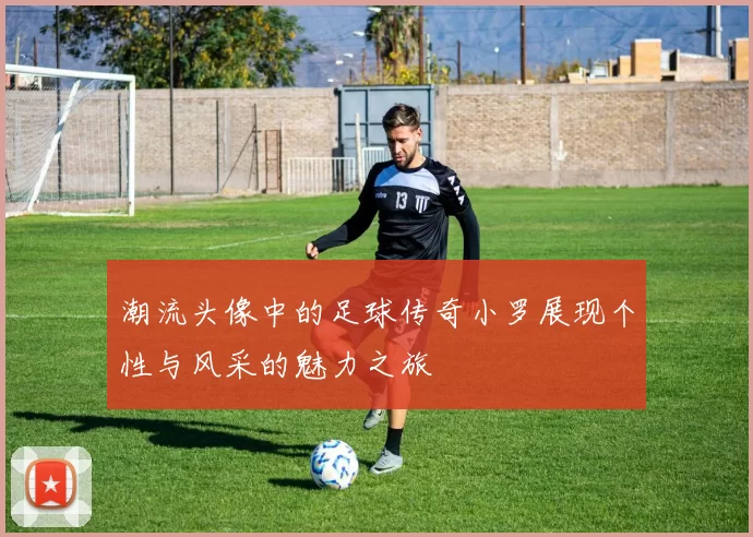 潮流头像中的足球传奇小罗展现个性与风采的魅力之旅