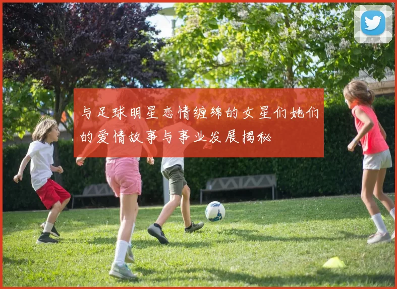 与足球明星恋情缠绵的女星们她们的爱情故事与事业发展揭秘