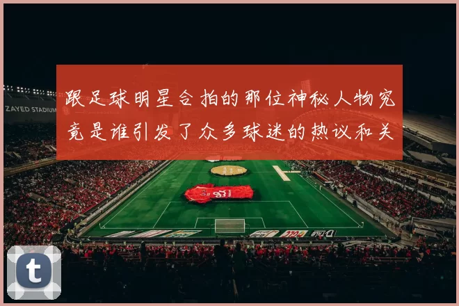 跟足球明星合拍的那位神秘人物究竟是谁引发了众多球迷的热议和关注