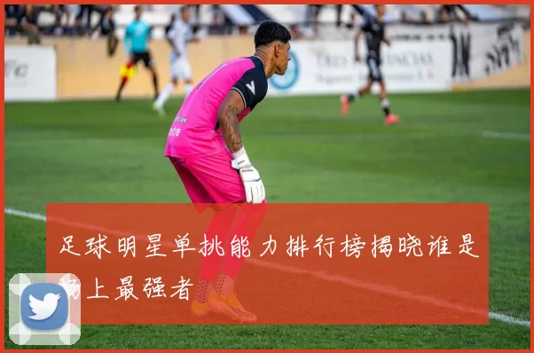 足球明星单挑能力排行榜揭晓谁是场上最强者