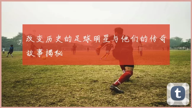 改变历史的足球明星与他们的传奇故事揭秘