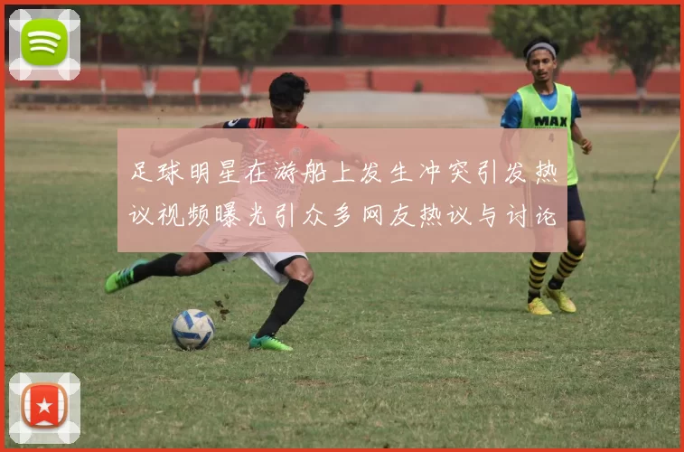 足球明星在游船上发生冲突引发热议视频曝光引众多网友热议与讨论