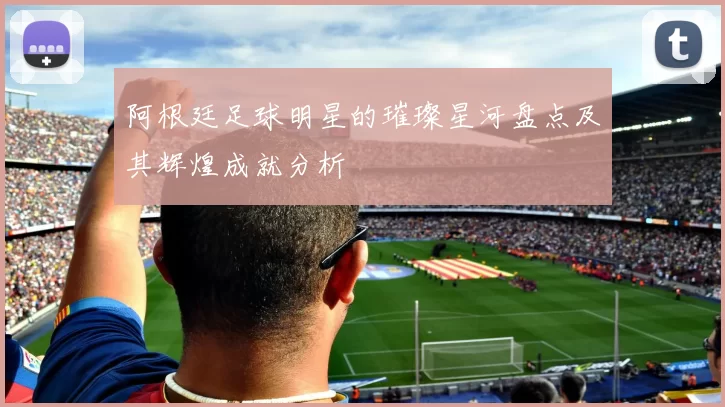 阿根廷足球明星的璀璨星河盘点及其辉煌成就分析