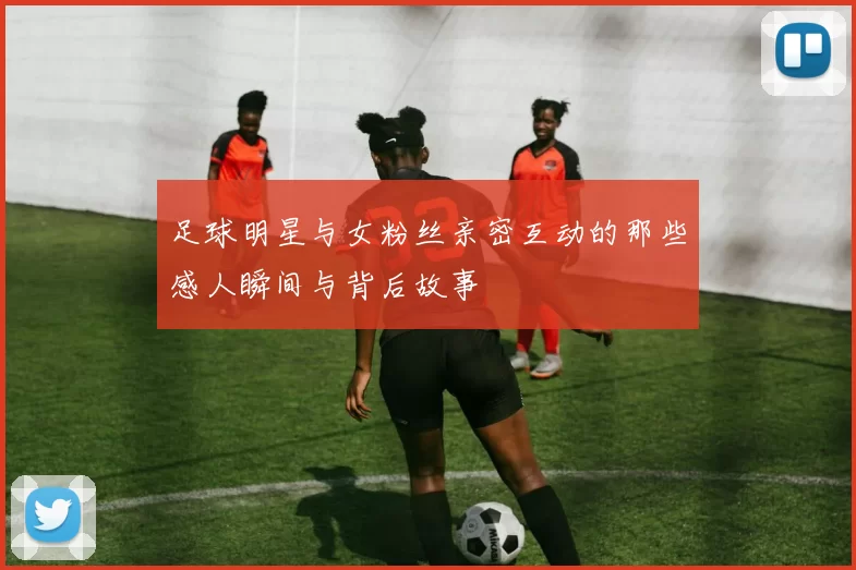 足球明星与女粉丝亲密互动的那些感人瞬间与背后故事