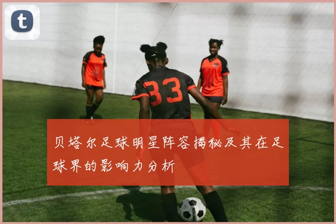 贝塔尔足球明星阵容揭秘及其在足球界的影响力分析