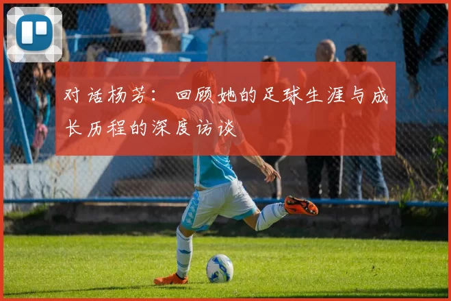 对话杨芳：回顾她的足球生涯与成长历程的深度访谈